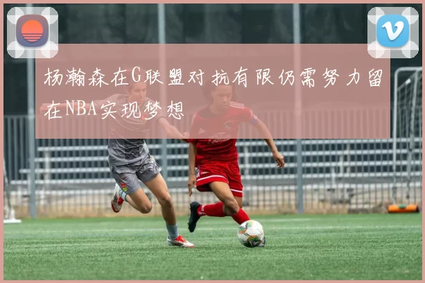 杨瀚森在G联盟对抗有限仍需努力留在NBA实现梦想