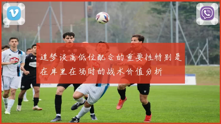追梦谈高低位配合的重要性特别是在库里在场时的战术价值分析