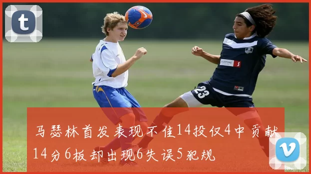 马瑟林首发表现不佳14投仅4中贡献14分6板却出现6失误5犯规